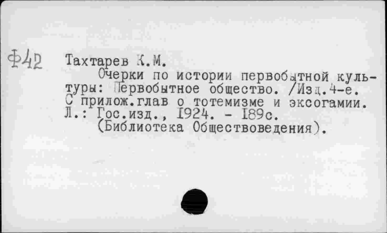 ﻿&і2
Тахтарeв Л.М.
Очерки по истории первобытной культуры: Іервобьітное общество. /Изд. 4-е. Ç прилож.глав о тотемизме и эксогамии. Л.: Гос.изд., 1924. - 189с.
(Библиотека Обществоведения).